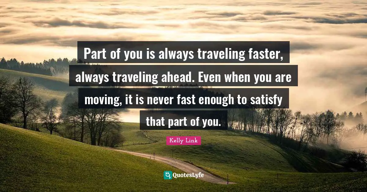 Part of you is always traveling faster, always traveling ahead. Even when you are moving, it is never fast enough to satisfy that part of you.