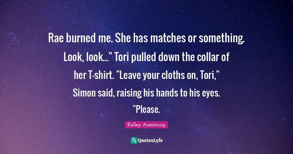 Rae burned me. She has matches or something. Look, look..." Tori pulled down the collar of her T-shirt. "Leave your cloths on, Tori," Simon said, raising his hands to his eyes. "Please.