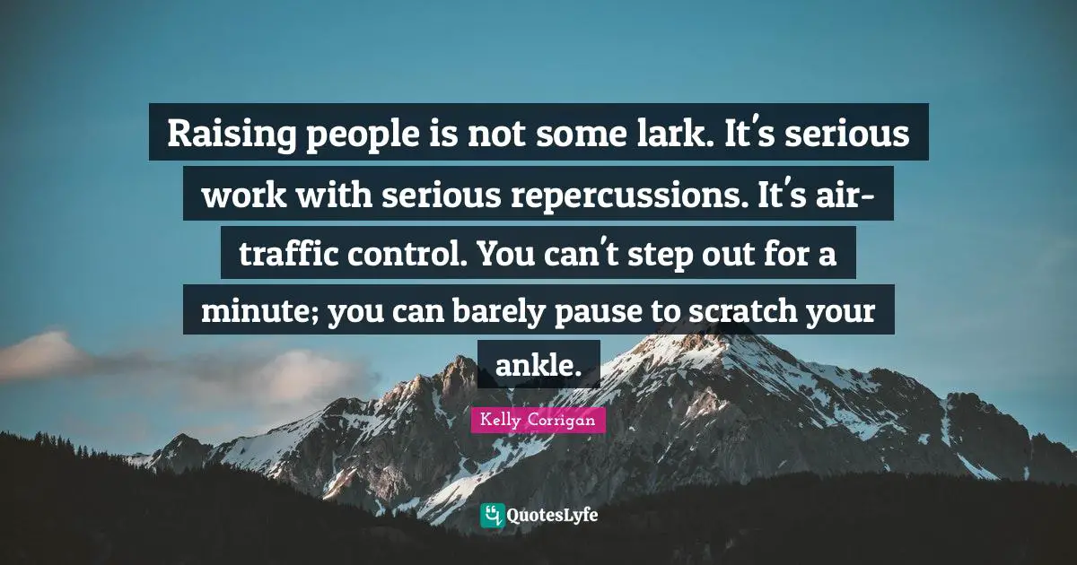 Raising people is not some lark. It's serious work with serious repercussions. It's air-traffic control. You can't step out for a minute; you can barely pause to scratch your ankle.