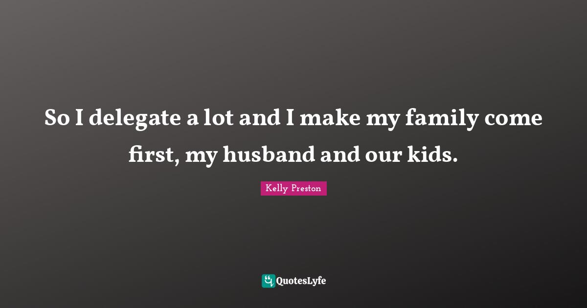 So I delegate a lot and I make my family come first, my husband and our kids.