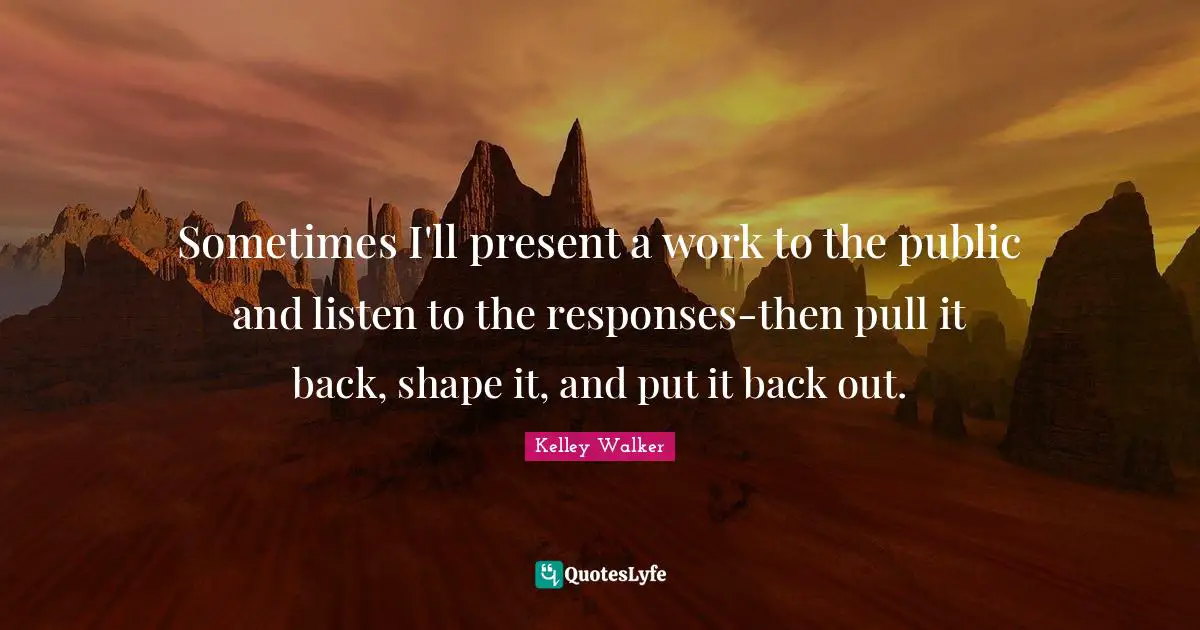 Sometimes I'll present a work to the public and listen to the responses-then pull it back, shape it, and put it back out.
