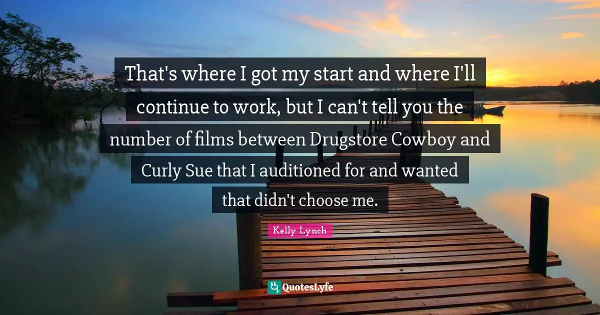 That's where I got my start and where I'll continue to work, but I can't tell you the number of films between Drugstore Cowboy and Curly Sue that I auditioned for and wanted that didn't choose me.