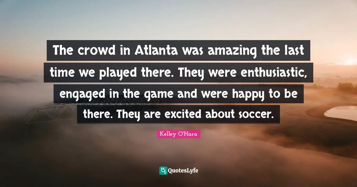Enthusiastic Quotes: "The crowd in Atlanta was amazing the last time we played there. They were enthusiastic, engaged in the game and were happy to be there. They are excited about soccer."