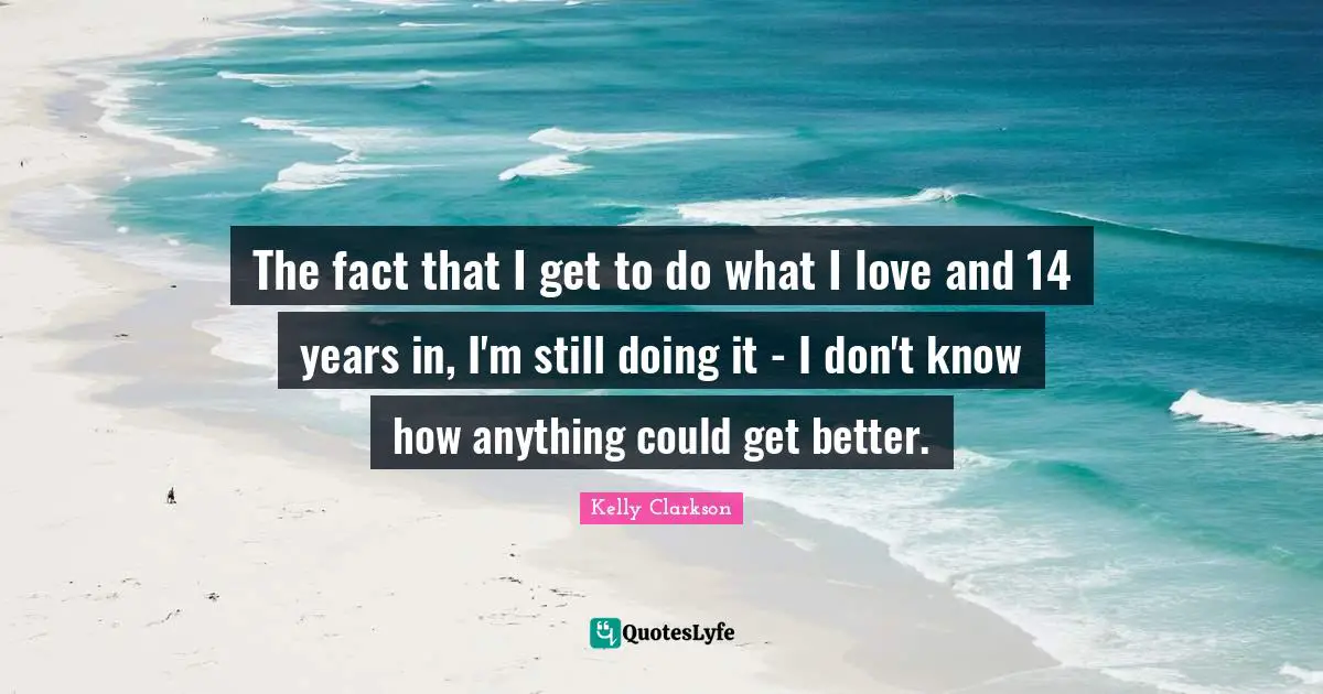 The fact that I get to do what I love and 14 years in, I'm still doing it - I don't know how anything could get better.