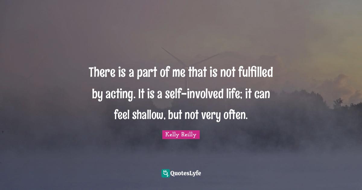 There is a part of me that is not fulfilled by acting. It is a self-involved life; it can feel shallow, but not very often.