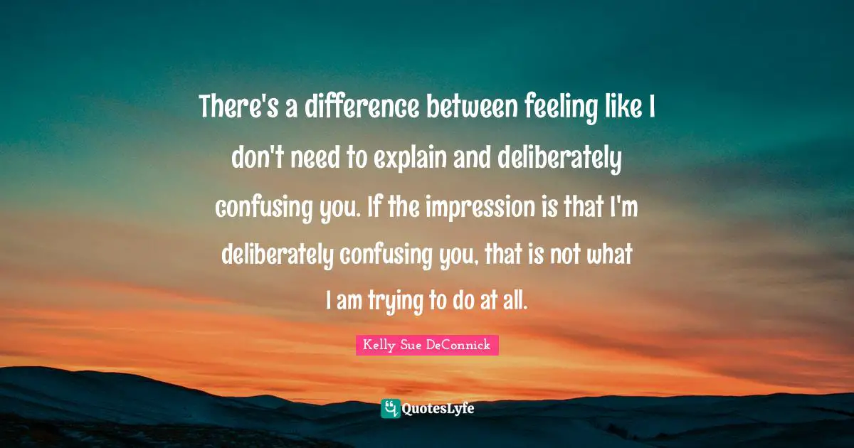 There's a difference between feeling like I don't need to explain and deliberately confusing you. If the impression is that I'm deliberately confusing you, that is not what I am trying to do at all.