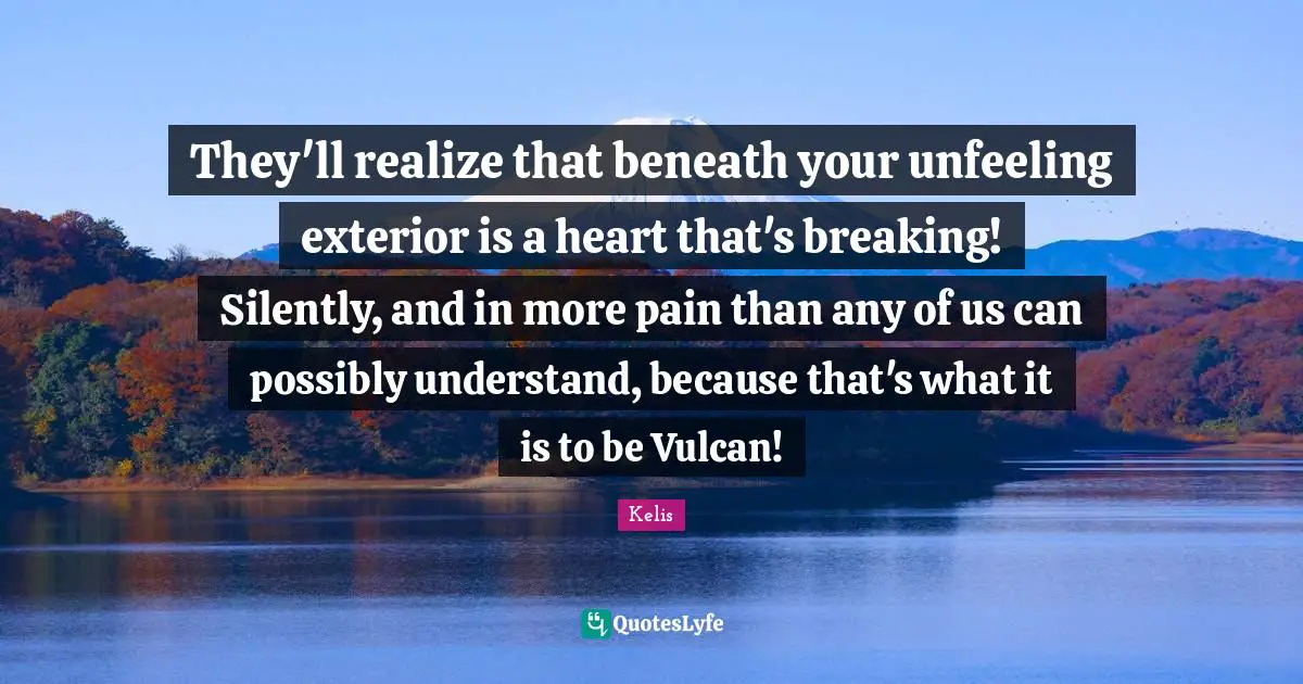 They'll realize that beneath your unfeeling exterior is a heart that's breaking! Silently, and in more pain than any of us can possibly understand, because that's what it is to be Vulcan!