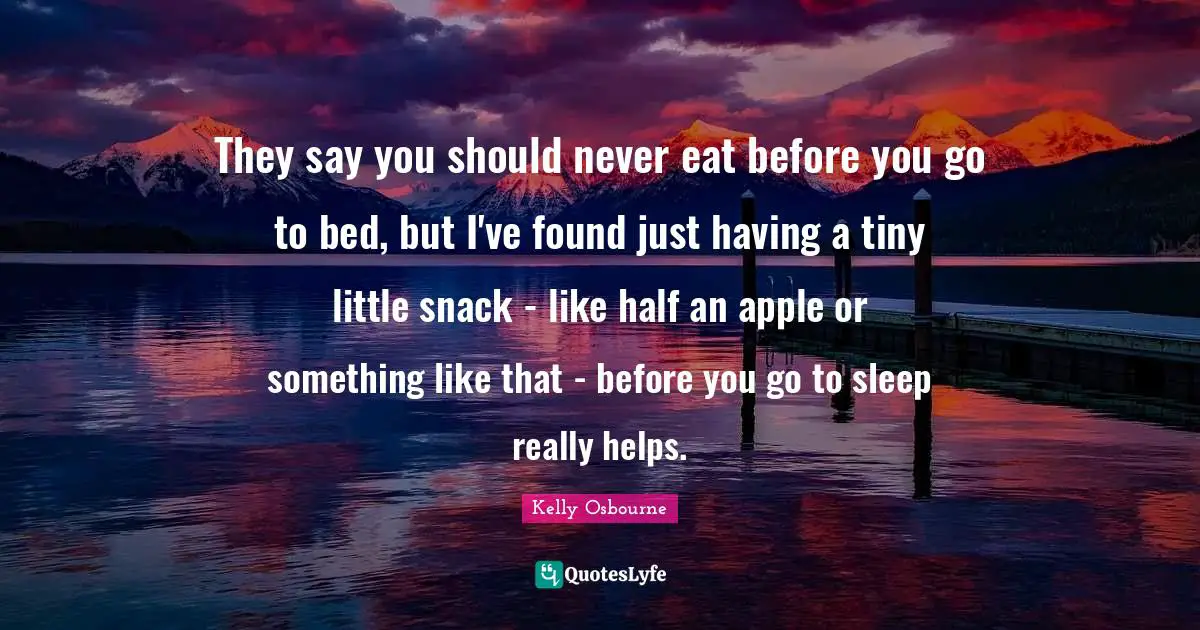 They say you should never eat before you go to bed, but I've found just having a tiny little snack - like half an apple or something like that - before you go to sleep really helps.