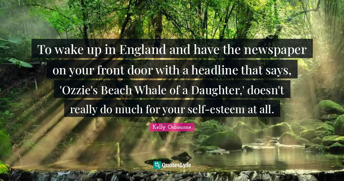 To wake up in England and have the newspaper on your front door with a headline that says, 'Ozzie's Beach Whale of a Daughter,' doesn't really do much for your self-esteem at all.