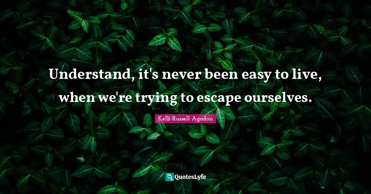 Understand, it's never been easy to live, when we're trying to escape ourselves.