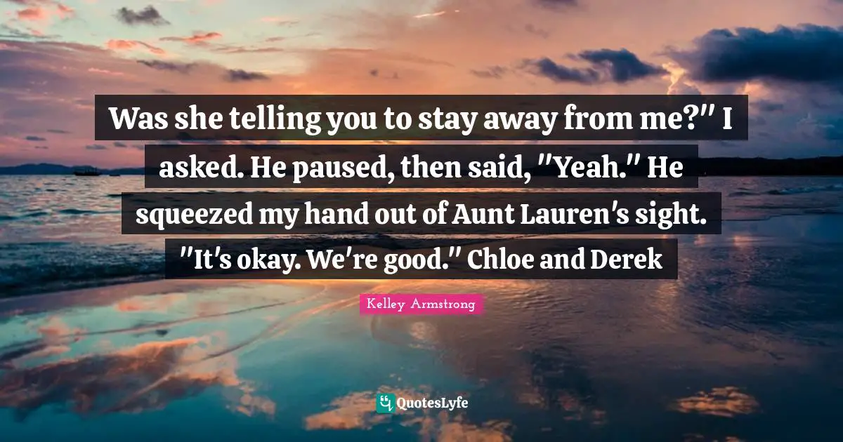 Was she telling you to stay away from me?" I asked. He paused, then said, "Yeah." He squeezed my hand out of Aunt Lauren's sight. "It's okay. We're good." Chloe and Derek