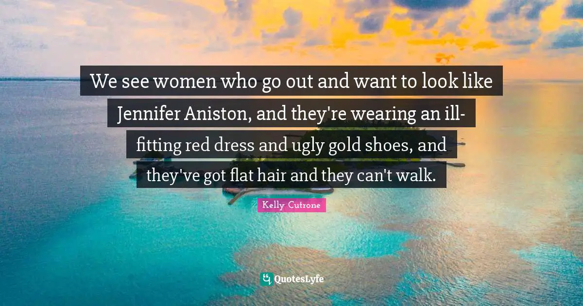 We see women who go out and want to look like Jennifer Aniston, and they're wearing an ill-fitting red dress and ugly gold shoes, and they've got flat hair and they can't walk.