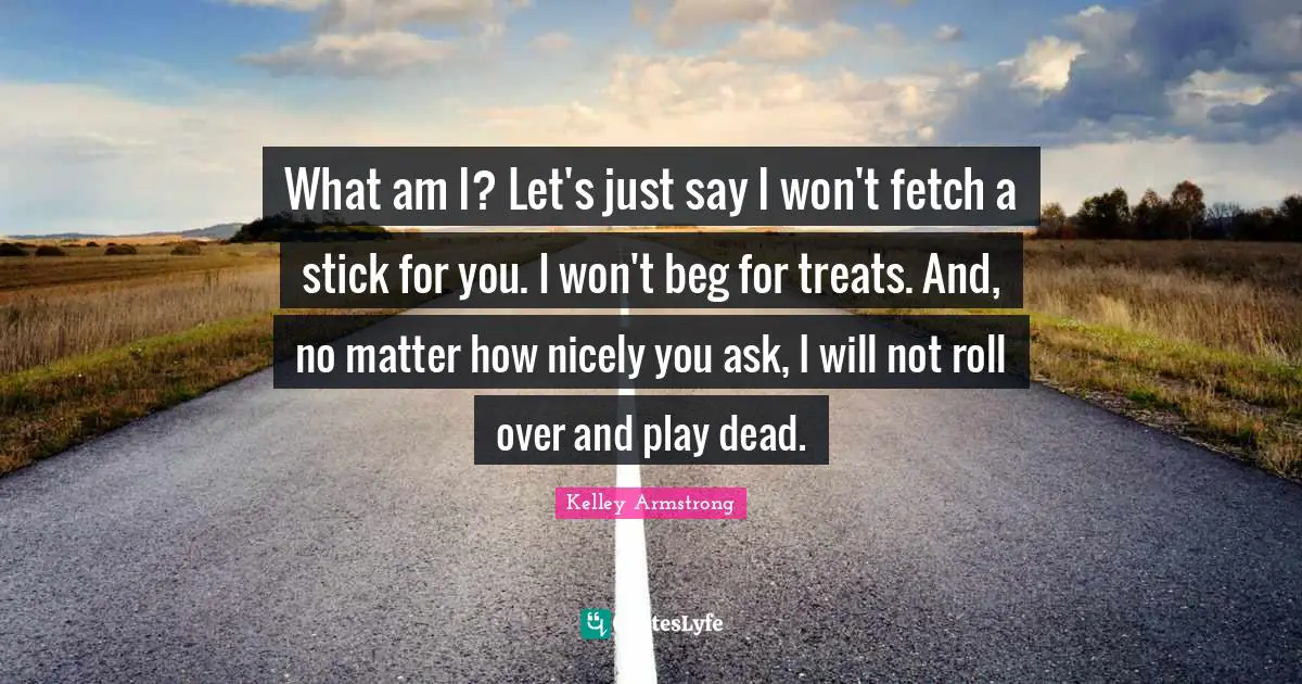Fetch Quotes: "What am I? Let's just say I won't fetch a stick for you. I won't beg for treats. And, no matter how nicely you ask, I will not roll over and play dead."