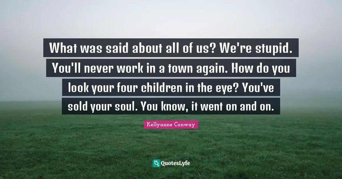 What was said about all of us? We're stupid. You'll never work in a town again. How do you look your four children in the eye? You've sold your soul. You know, it went on and on.