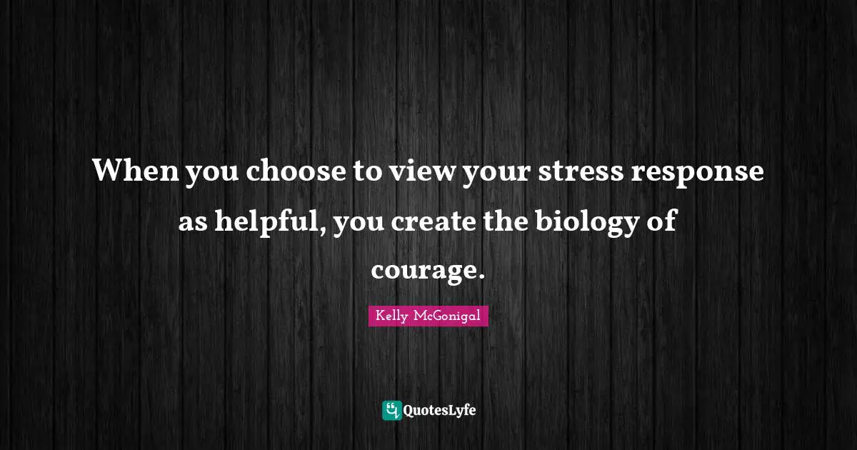 When you choose to view your stress response as helpful, you create the biology of courage.