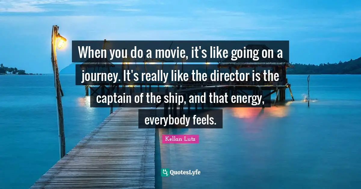 When you do a movie, it's like going on a journey. It's really like the director is the captain of the ship, and that energy, everybody feels.