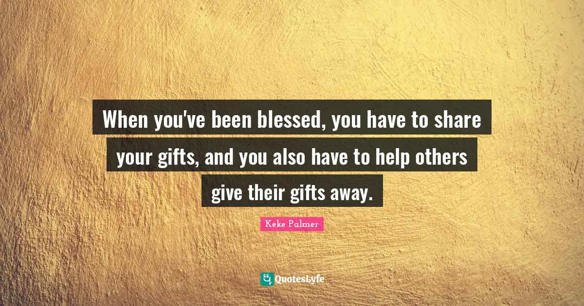 When you've been blessed, you have to share your gifts, and you also have to help others give their gifts away.