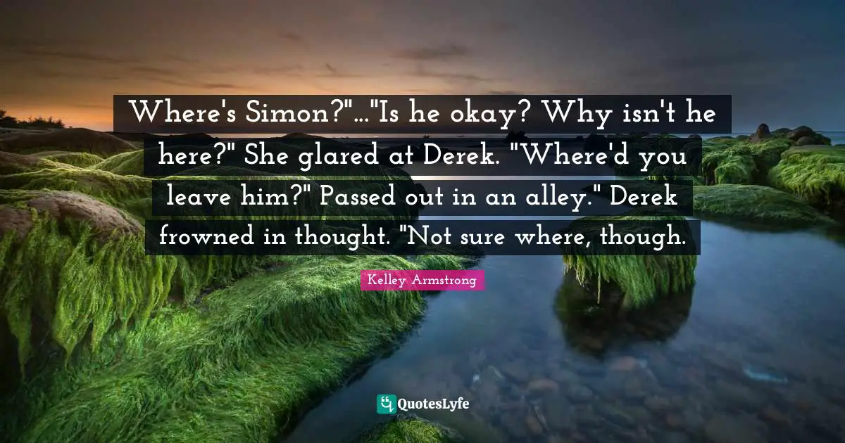 Where's Simon?"..."Is he okay? Why isn't he here?" She glared at Derek. "Where'd you leave him?" Passed out in an alley." Derek frowned in thought. "Not sure where, though.