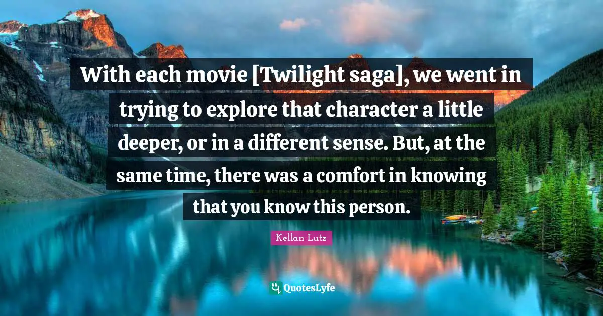 With each movie [Twilight saga], we went in trying to explore that character a little deeper, or in a different sense. But, at the same time, there was a comfort in knowing that you know this person.
