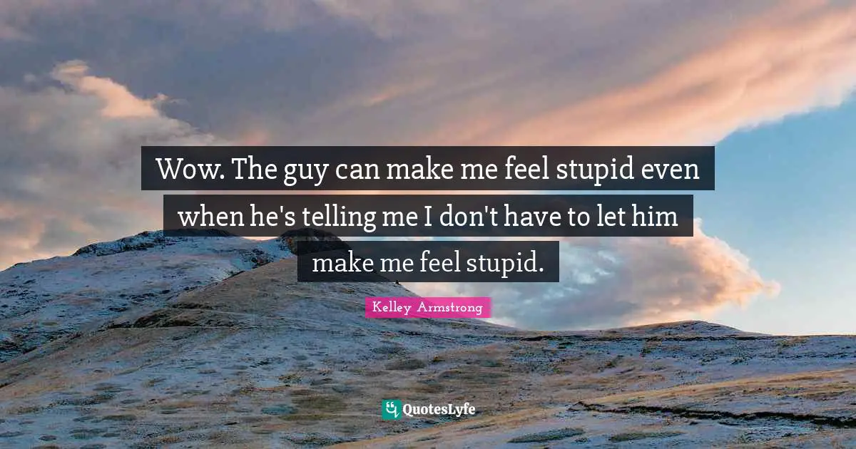 Wow. The guy can make me feel stupid even when he's telling me I don't have to let him make me feel stupid.