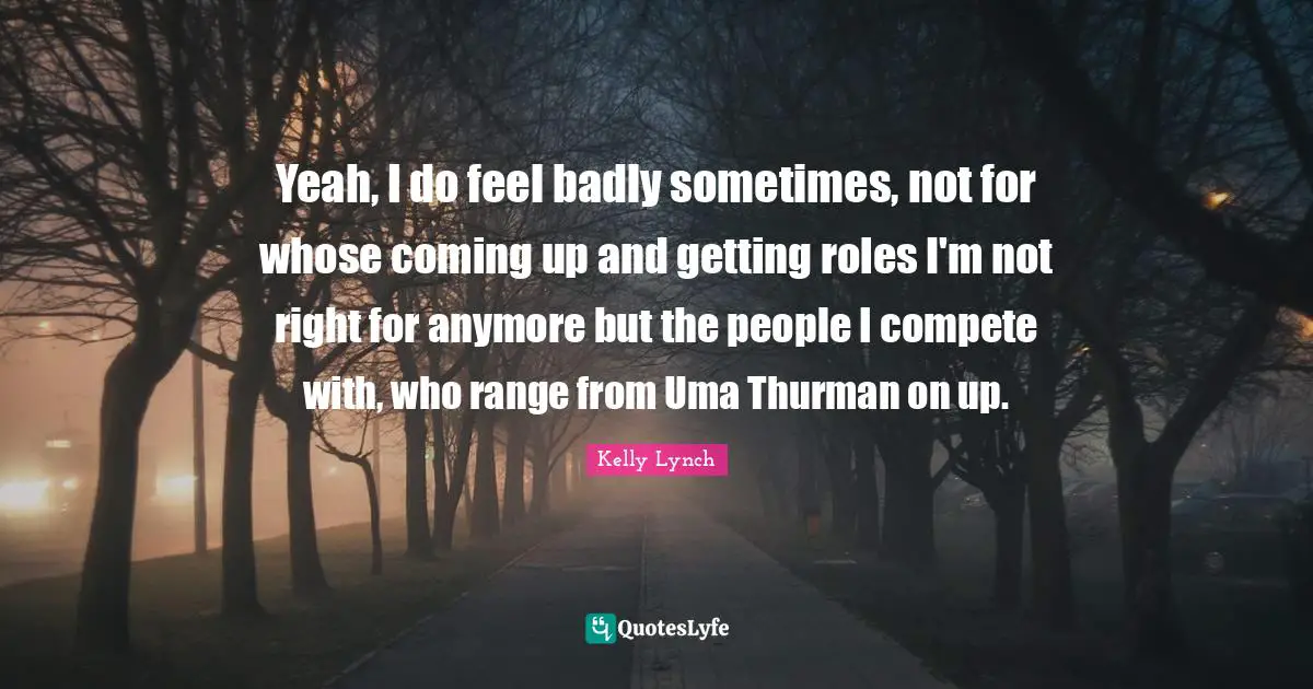 Yeah, I do feel badly sometimes, not for whose coming up and getting roles I'm not right for anymore but the people I compete with, who range from Uma Thurman on up.