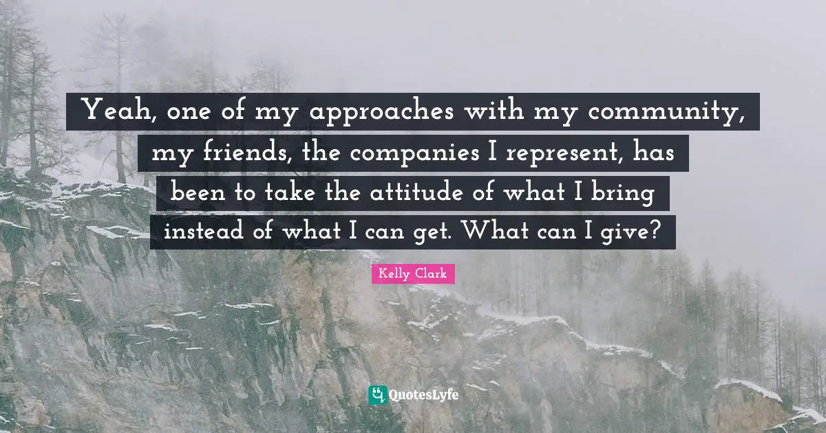 Yeah, one of my approaches with my community, my friends, the companies I represent, has been to take the attitude of what I bring instead of what I can get. What can I give?