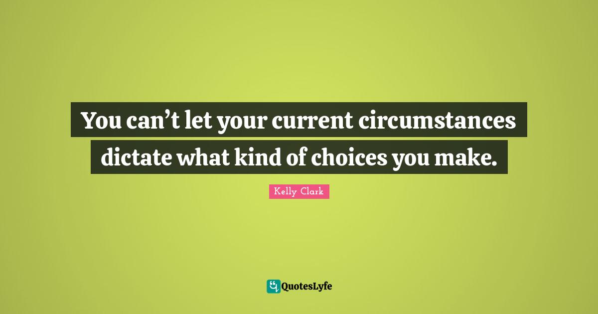You can’t let your current circumstances dictate what kind of choices you make.