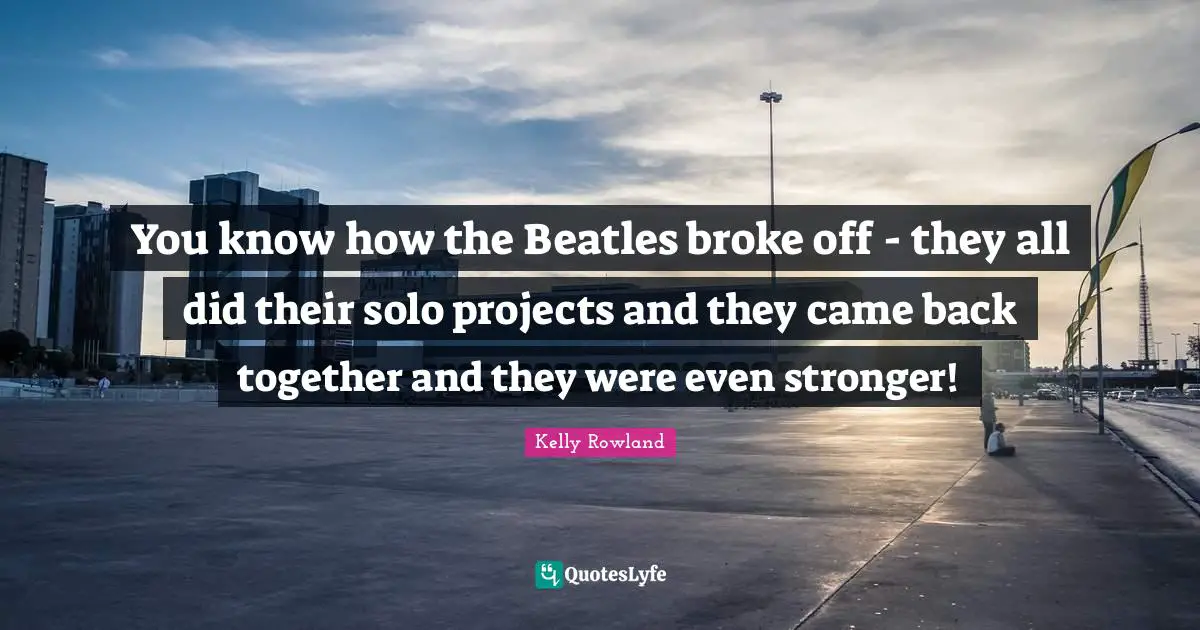 Kelly Rowland Quotes: "You know how the Beatles broke off - they all did their solo projects and they came back together and they were even stronger!"