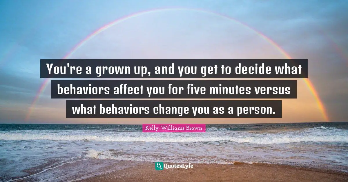 You're a grown up, and you get to decide what behaviors affect you for five minutes versus what behaviors change you as a person.