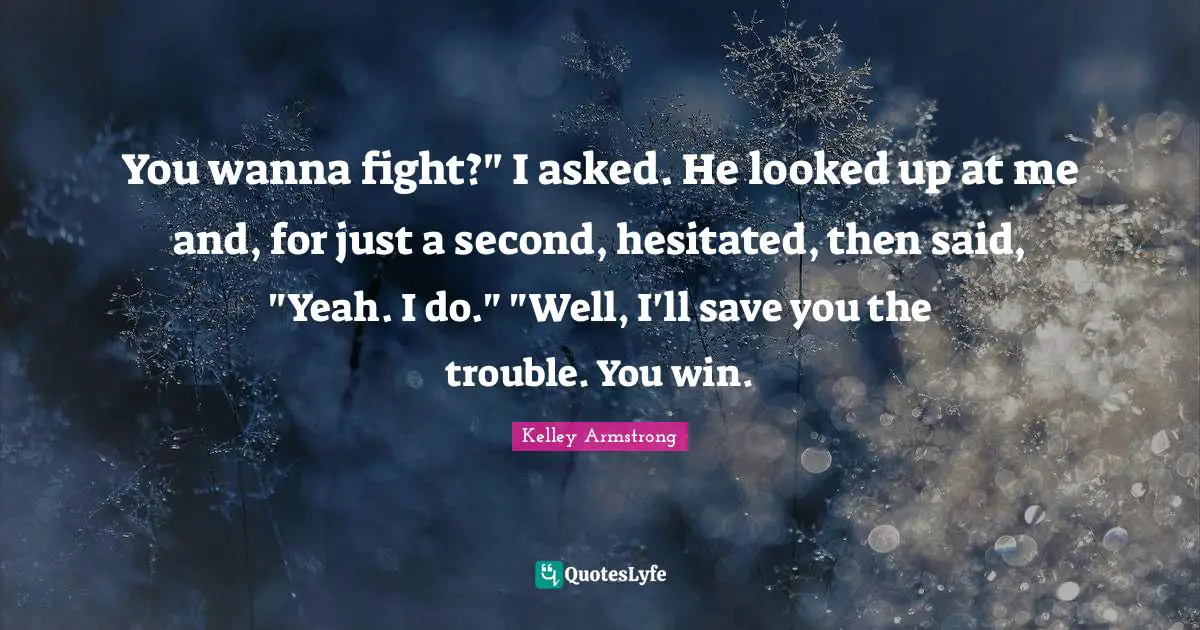 You wanna fight?" I asked. He looked up at me and, for just a second, hesitated, then said, "Yeah. I do." "Well, I'll save you the trouble. You win.