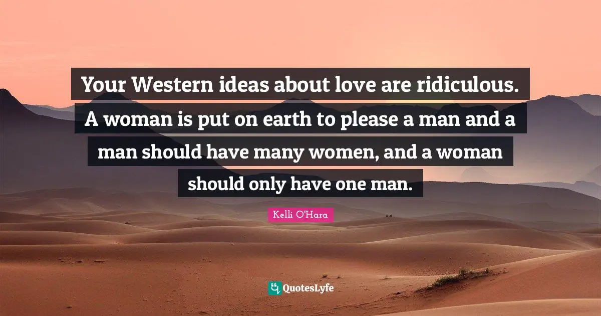 Your Western ideas about love are ridiculous. A woman is put on earth to please a man and a man should have many women, and a woman should only have one man.