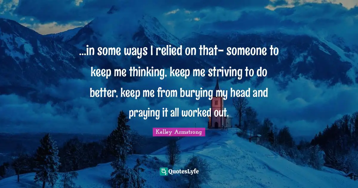 ...in some ways I relied on that- someone to keep me thinking, keep me striving to do better, keep me from burying my head and praying it all worked out.