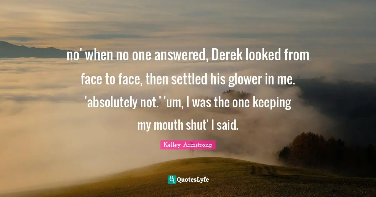no' when no one answered, Derek looked from face to face, then settled his glower in me. 'absolutely not.' 'um, I was the one keeping my mouth shut' I said.