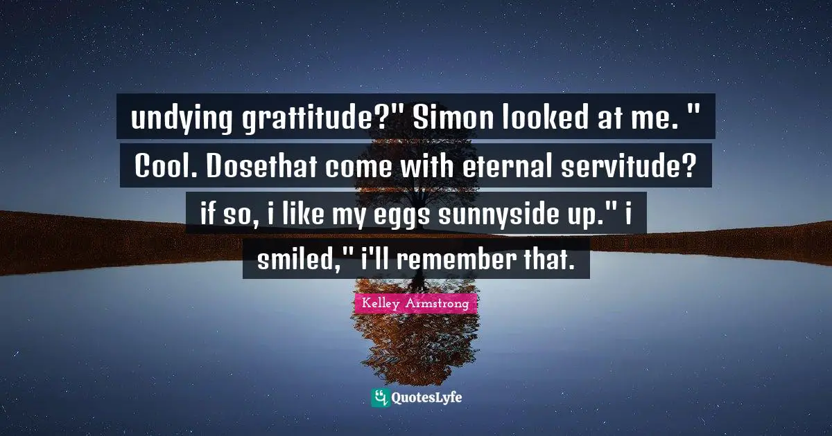 undying grattitude?" Simon looked at me. " Cool. Dosethat come with eternal servitude? if so, i like my eggs sunnyside up." i smiled," i'll remember that.