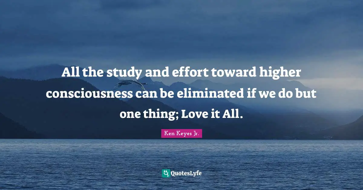 Ken Keyes Quotes: "All the study and effort toward higher consciousness can be eliminated if we do but one thing; Love it All."