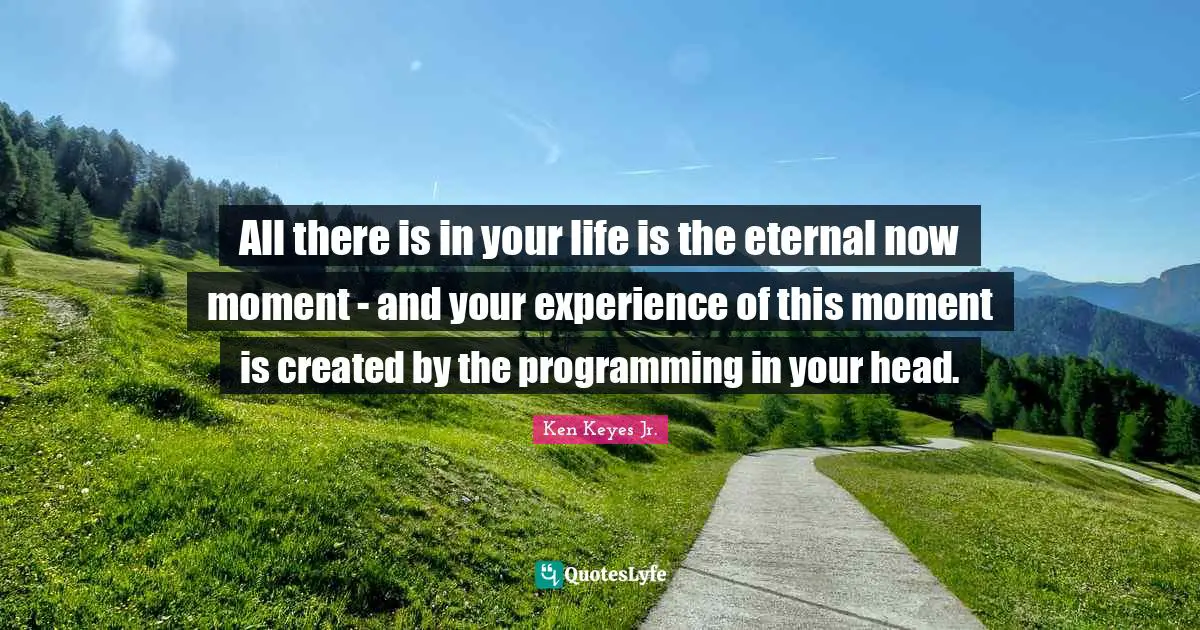 Ken Keyes Quotes: "All there is in your life is the eternal now moment - and your experience of this moment is created by the programming in your head."