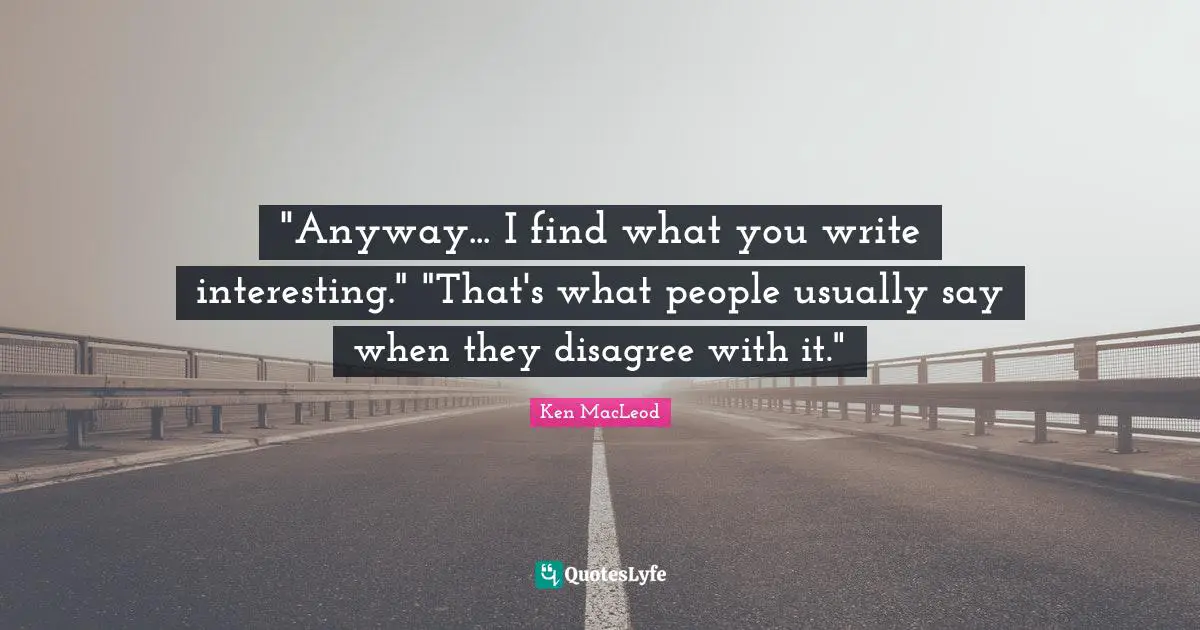 "Anyway... I find what you write interesting." "That's what people usually say when they disagree with it."