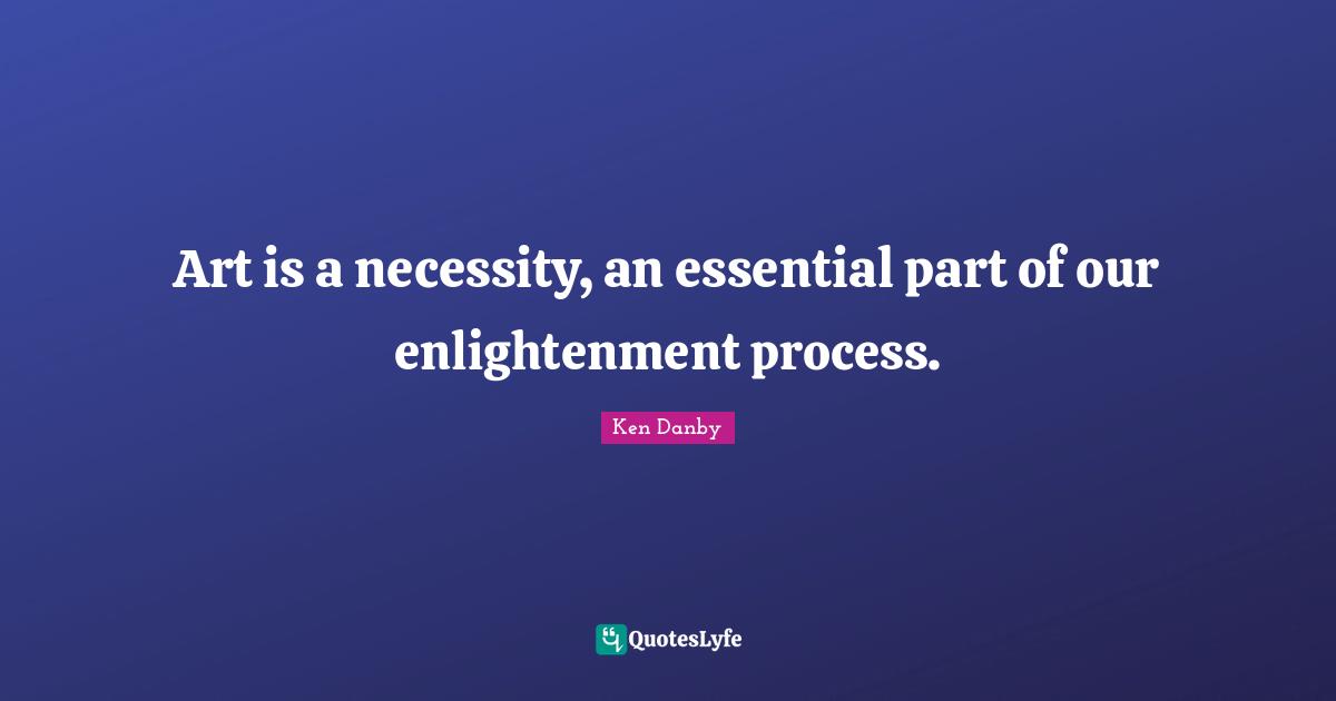 Art is a necessity, an essential part of our enlightenment process.