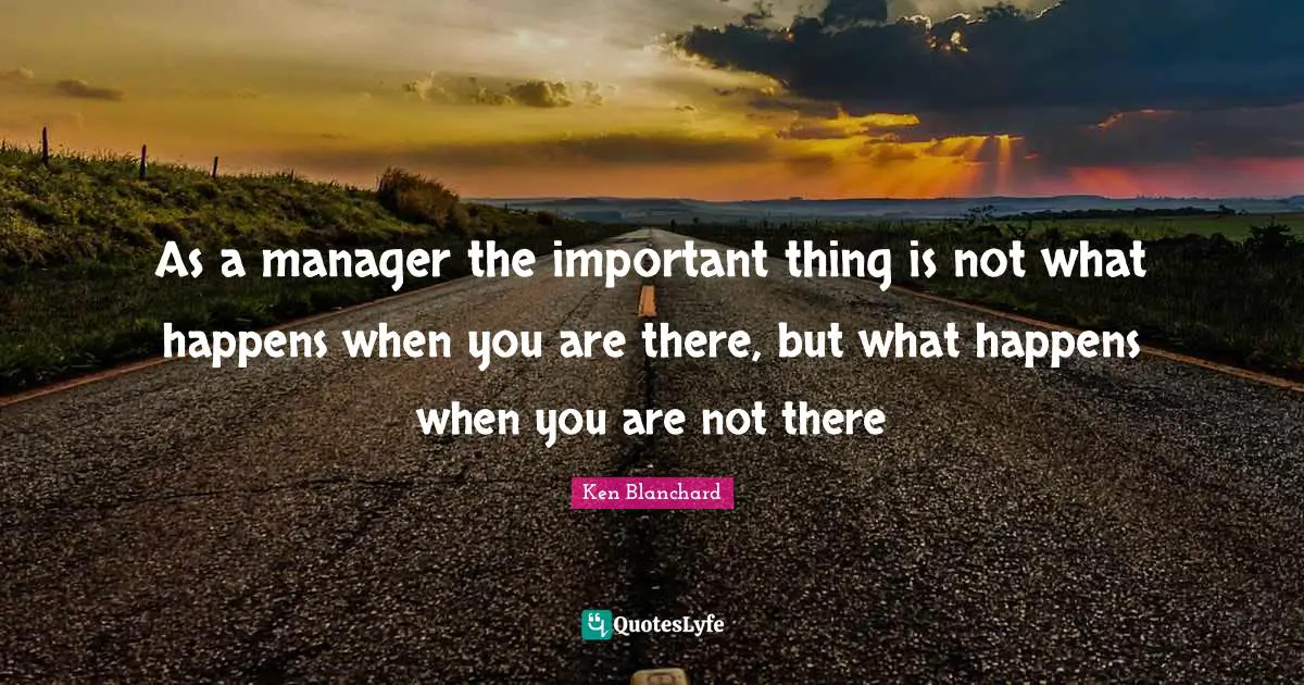 As a manager the important thing is not what happens when you are there, but what happens when you are not there