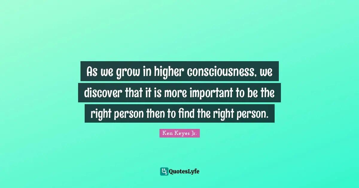 Ken Keyes Quotes: "As we grow in higher consciousness, we discover that it is more important to be the right person then to find the right person."