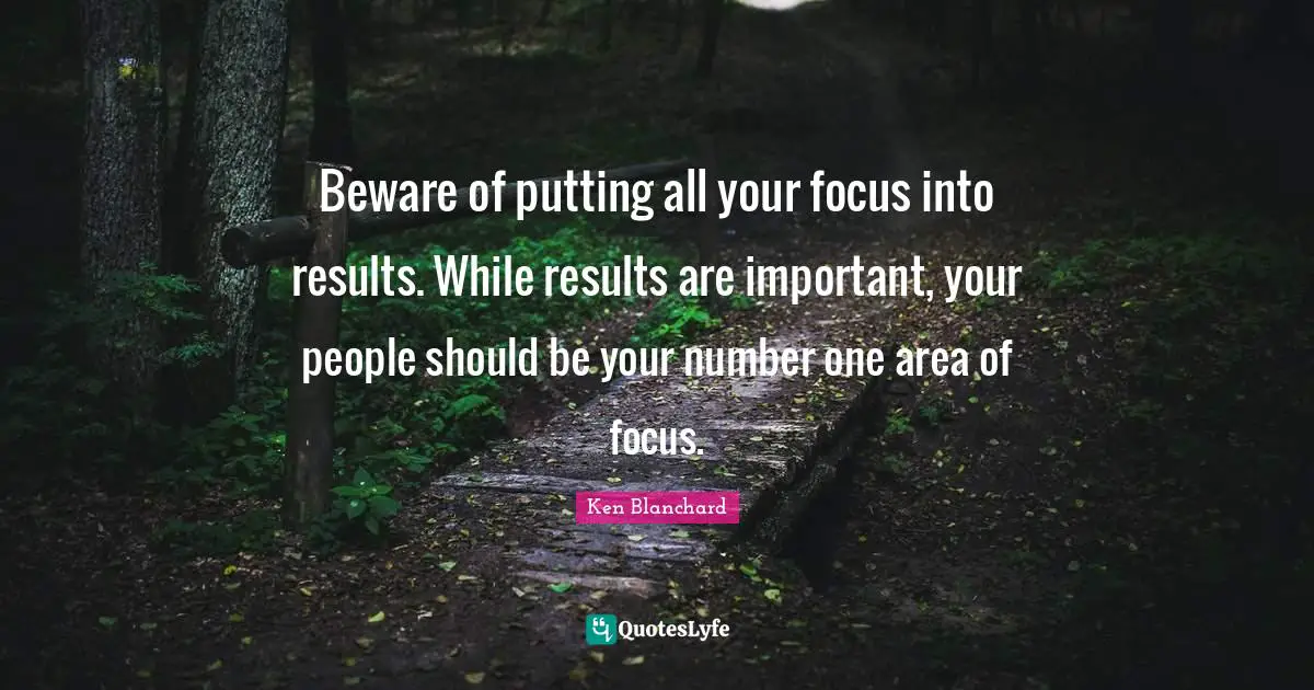 Beware of putting all your focus into results. While results are important, your people should be your number one area of focus.