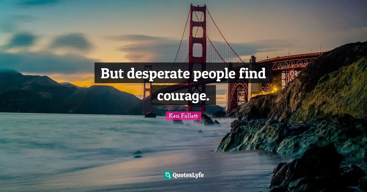 But desperate people find courage.