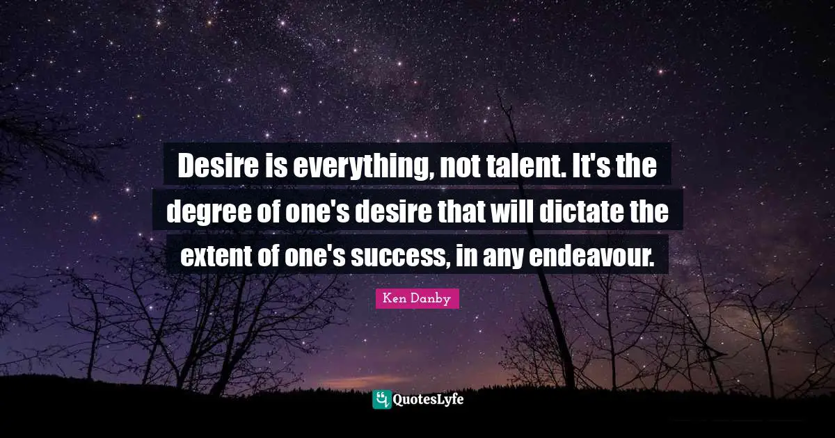 Desire is everything, not talent. It's the degree of one's desire that will dictate the extent of one's success, in any endeavour.