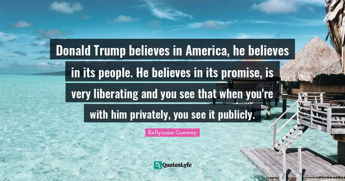 Donald Trump believes in America, he believes in its people. He believes in its promise, is very liberating and you see that when you're with him privately, you see it publicly.
