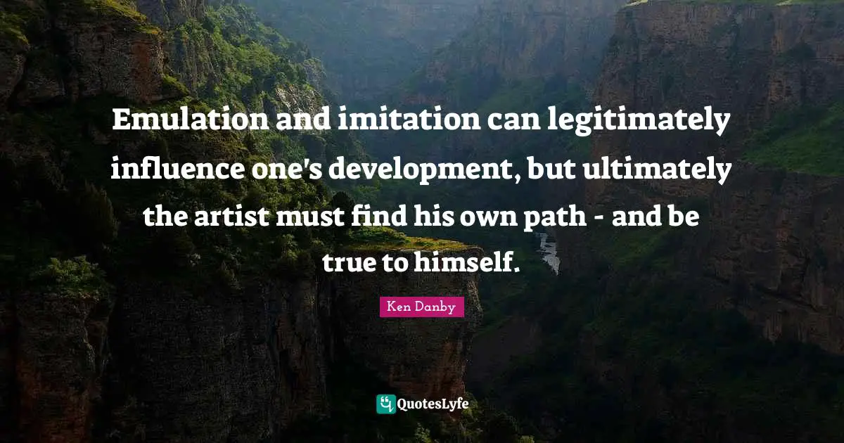 Emulation and imitation can legitimately influence one's development, but ultimately the artist must find his own path - and be true to himself.