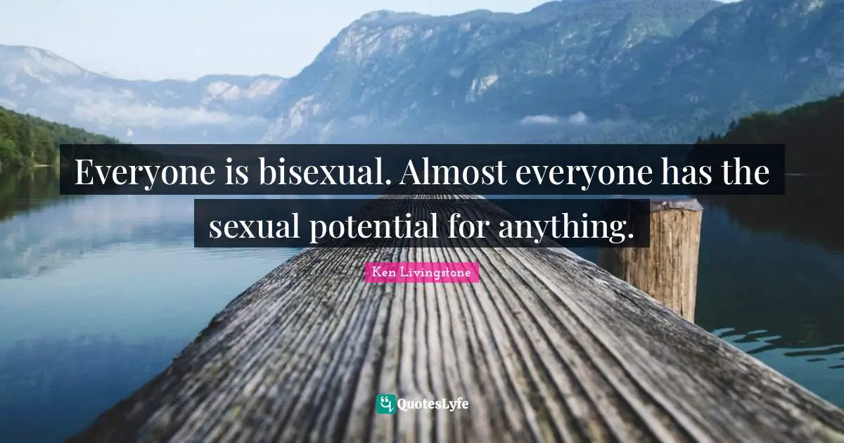 Everyone is bisexual. Almost everyone has the sexual potential for anything.