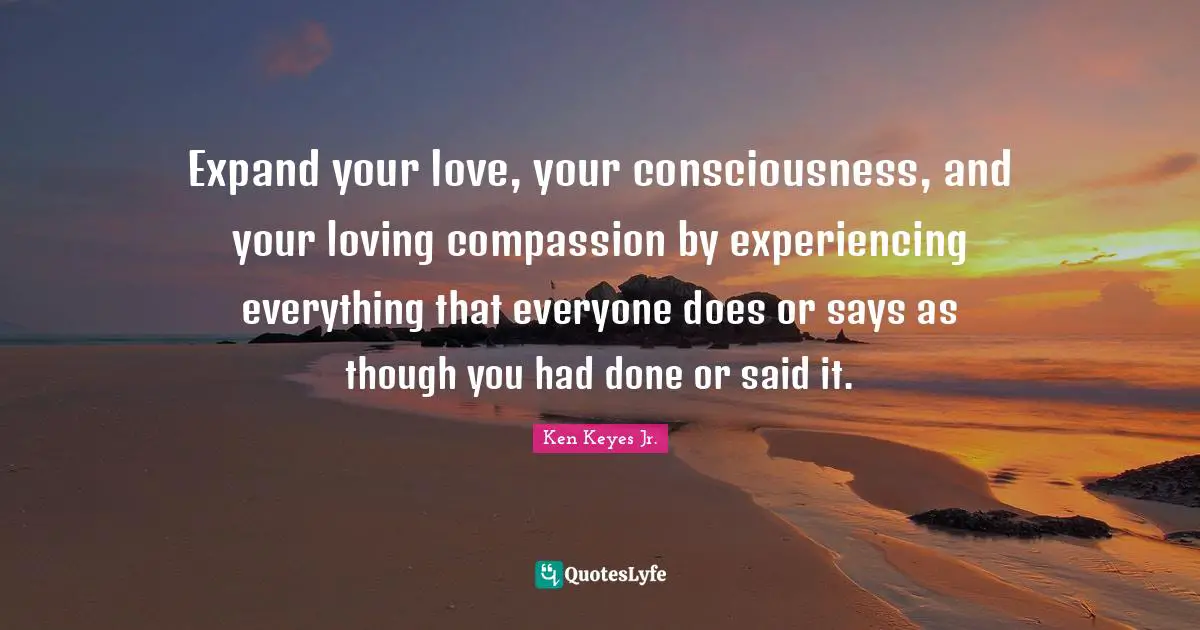 Expand your love, your consciousness, and your loving compassion by experiencing everything that everyone does or says as though you had done or said it.