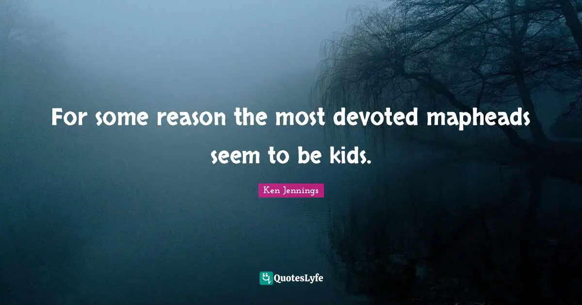 For some reason the most devoted mapheads seem to be kids.