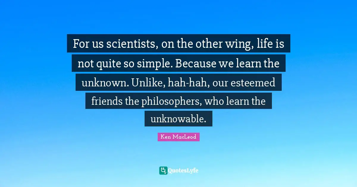 For us scientists, on the other wing, life is not quite so simple. Because we learn the unknown. Unlike, hah-hah, our esteemed friends the philosophers, who learn the unknowable.