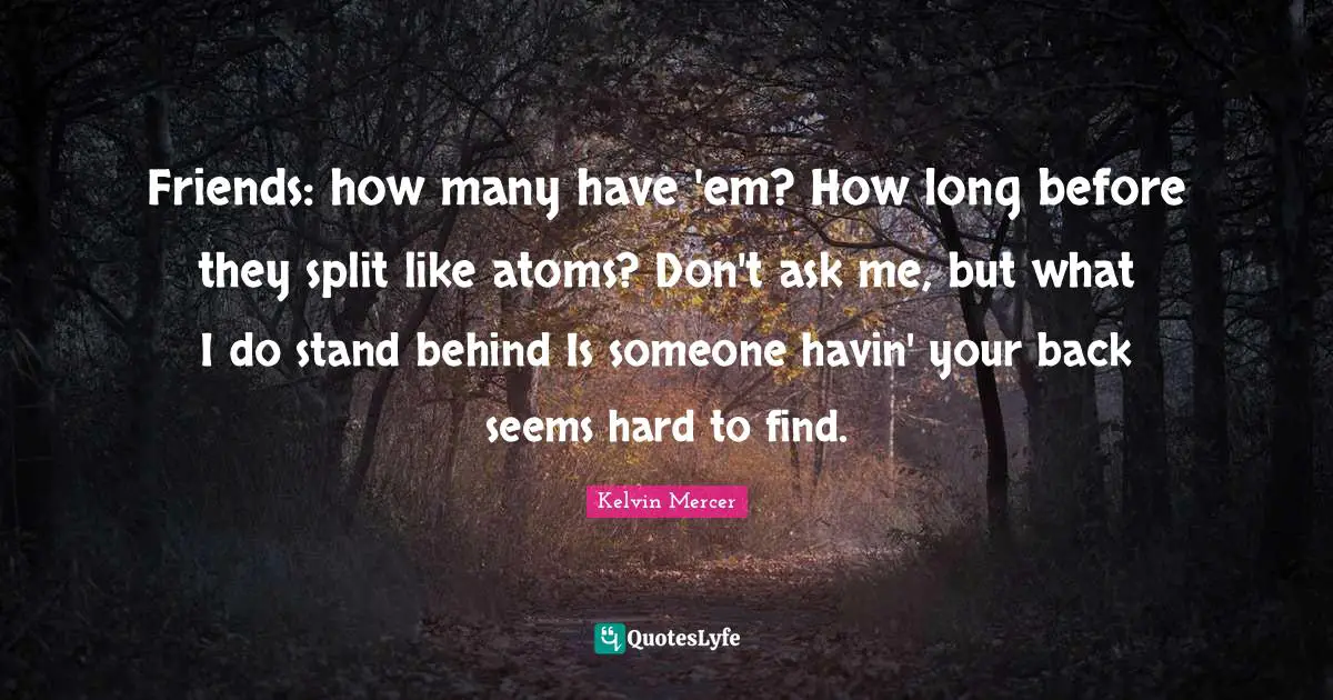 Friends: how many have 'em? How long before they split like atoms? Don't ask me, but what I do stand behind Is someone havin' your back seems hard to find.